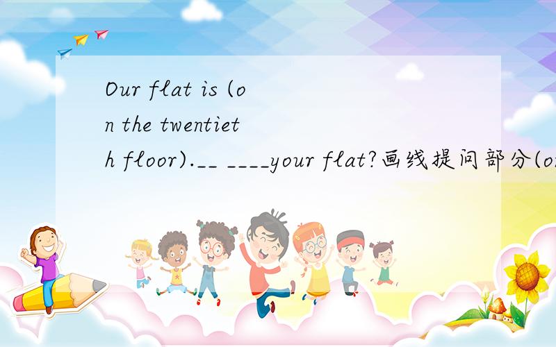 Our flat is (on the twentieth floor).__ ____your flat?画线提问部分(on the twentieth floor).