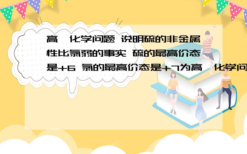 高一化学问题 说明硫的非金属性比氯弱的事实 硫的最高价态是+6 氯的最高价态是+7为高一化学问题      说明硫的非金属性比氯弱的事实   硫的最高价态是+6  氯的最高价态是+7为什么不对