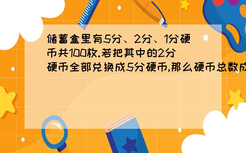 储蓄盒里有5分、2分、1分硬币共100枚.若把其中的2分硬币全部兑换成5分硬币,那么硬币总数成45枚若再把其中的1分硬币全部兑换成5分硬币,那么硬币总数变成了25枚,球1分5分各多少枚?共57枚