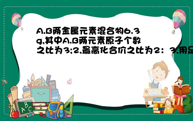 A.B两金属元素混合物6.3g,其中A.B两元素原子个数之比为3;2,最高化合价之比为2：3,用足量的盐酸处理6.3g混合物,使之全部溶解,收集到标况下的氢气6.72L,又知B的相对原子质量是A的相对原子质量