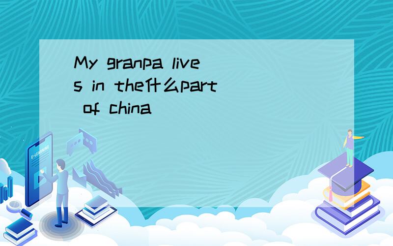 My granpa lives in the什么part of china