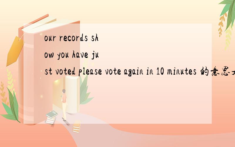 our records show you have just voted please vote again in 10 minutes 的意思是什么