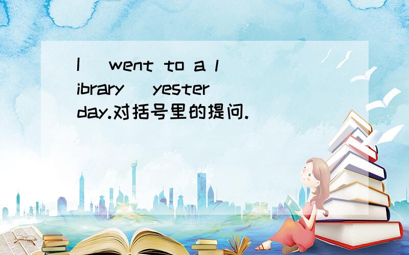 I( went to a library )yesterday.对括号里的提问.