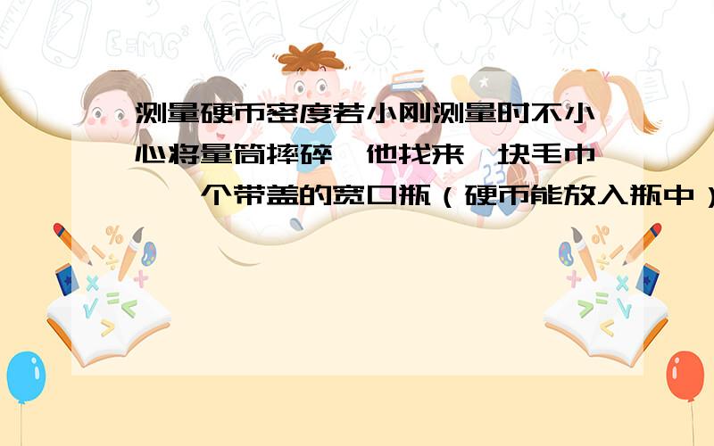 测量硬币密度若小刚测量时不小心将量筒摔碎,他找来一块毛巾、一个带盖的宽口瓶（硬币能放入瓶中）并利用剩余器材,测出了密度,请帮他补全下面步骤：  a.用天平盛出10枚硬币的质量m1；