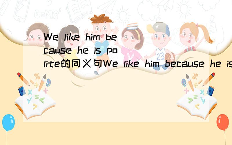 We like him because he is polite的同义句We like him because he is polite（同义句）We like him _______ _______ ________polite.