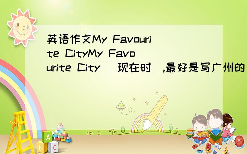 英语作文My Favourite CityMy Favourite City （现在时）,最好是写广州的（不过如果写得好,写其他城市也可以）!