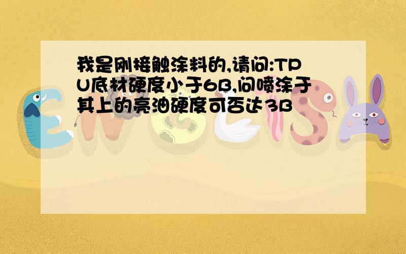 我是刚接触涂料的,请问:TPU底材硬度小于6B,问喷涂于其上的亮油硬度可否达3B