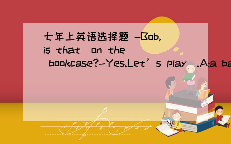 七年上英语选择题 -Bob,is that_on the bookcase?-Yes.Let’s play_.A:a baseball;baseballB:a baseball;a baseballC:a baseball;baseballD:baseball;baseball