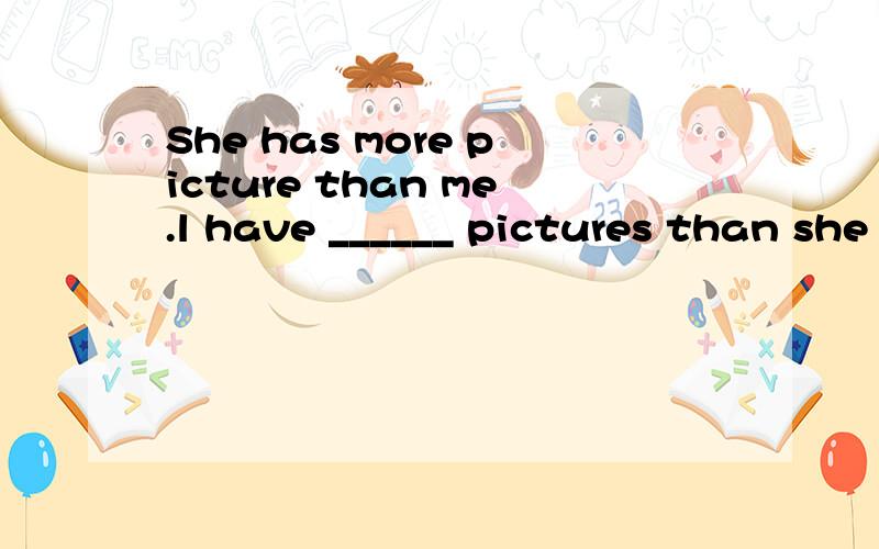 She has more picture than me.l have ______ pictures than she _______.