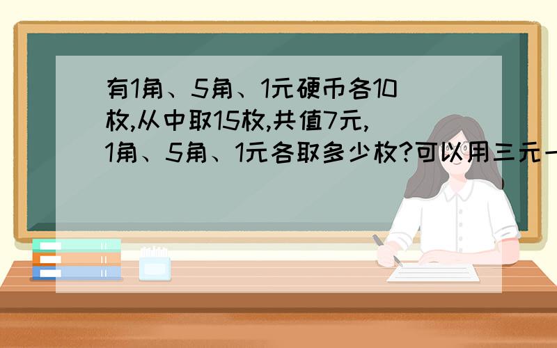 有1角、5角、1元硬币各10枚,从中取15枚,共值7元,1角、5角、1元各取多少枚?可以用三元一次方程组解吗?麻烦大师，请用三元一次方程组解