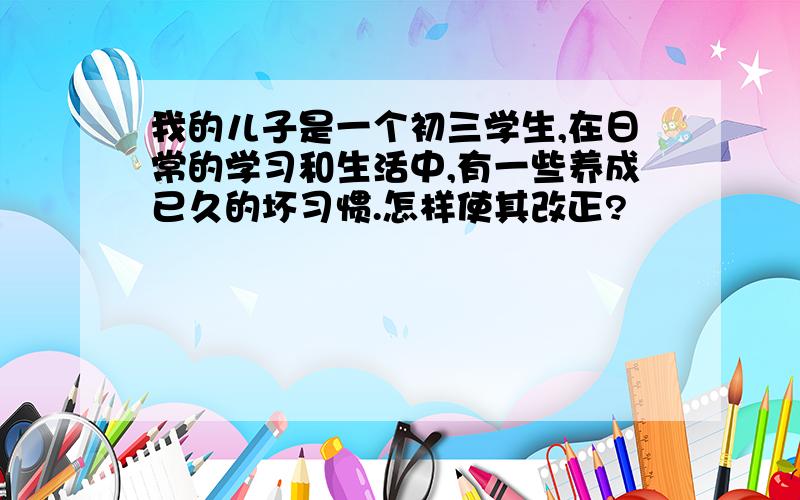 我的儿子是一个初三学生,在日常的学习和生活中,有一些养成已久的坏习惯.怎样使其改正?