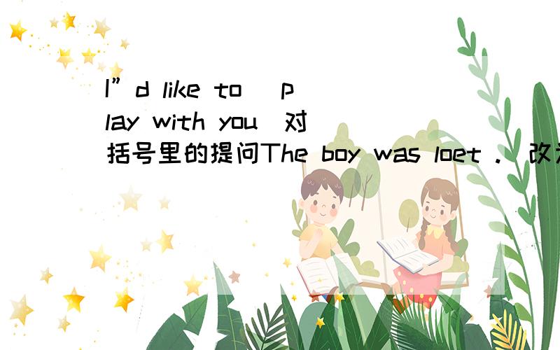 I”d like to (play with you)对括号里的提问The boy was loet .(改为同义句）The boy ___ ___.The boy ___ his ____.