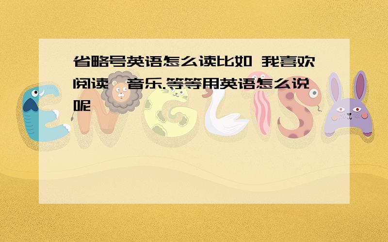 省略号英语怎么读比如 我喜欢阅读,音乐.等等用英语怎么说呢