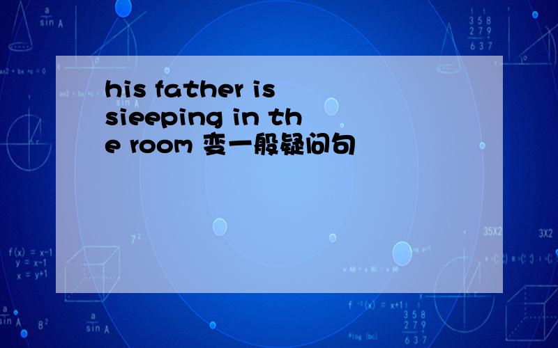 his father is sieeping in the room 变一般疑问句