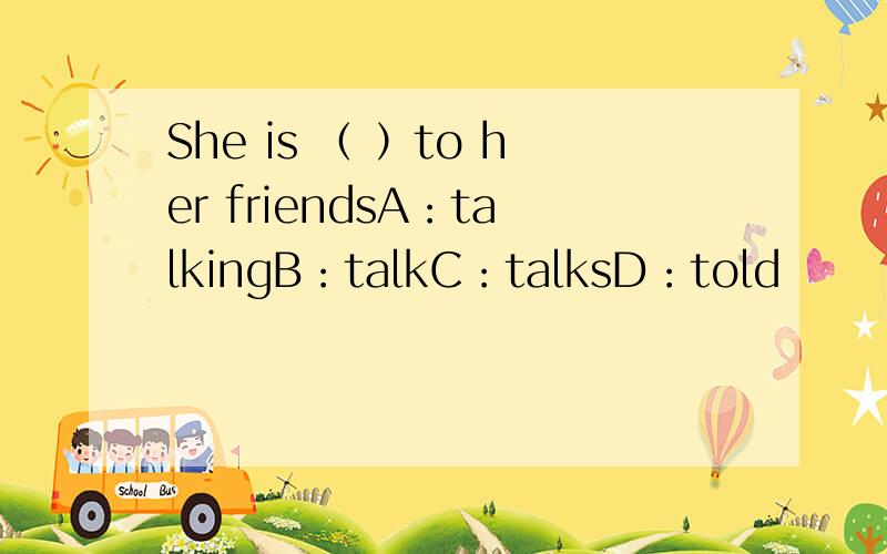 She is （ ）to her friendsA：talkingB：talkC：talksD：told