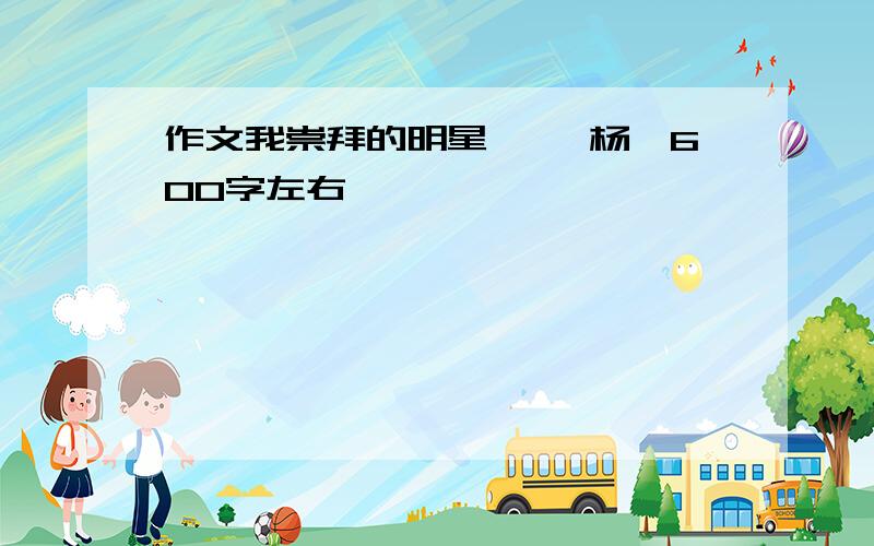 作文我崇拜的明星 ——杨幂600字左右,