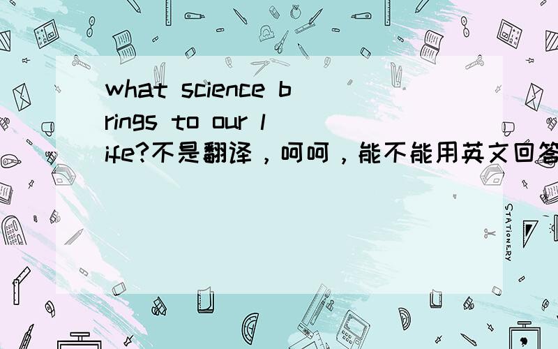 what science brings to our life?不是翻译，呵呵，能不能用英文回答一下，阐述一下自己的想法。no translate,please answer.thanks.