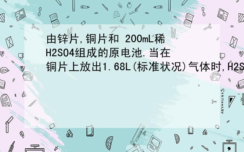 由锌片,铜片和 200mL稀H2SO4组成的原电池.当在铜片上放出1.68L(标准状况)气体时,H2SO4恰好消耗一半.则产生这些气体的同时,共消耗多少克锌?原硫酸的物质的量的浓度是多少?