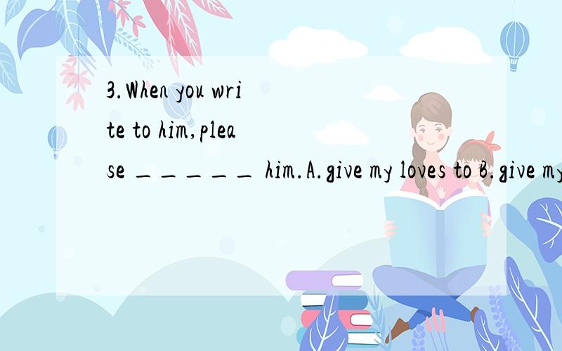 3.When you write to him,please _____ him.A.give my loves to B.give my regard to C.remember me to D.give my wishes forspecific explanationmany thanks