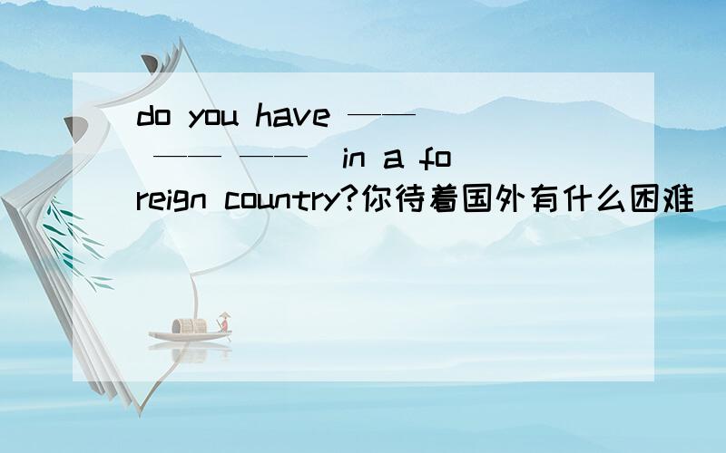 do you have —— —— ——　in a foreign country?你待着国外有什么困难