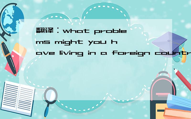 翻译：what problems might you have living in a foreign country?