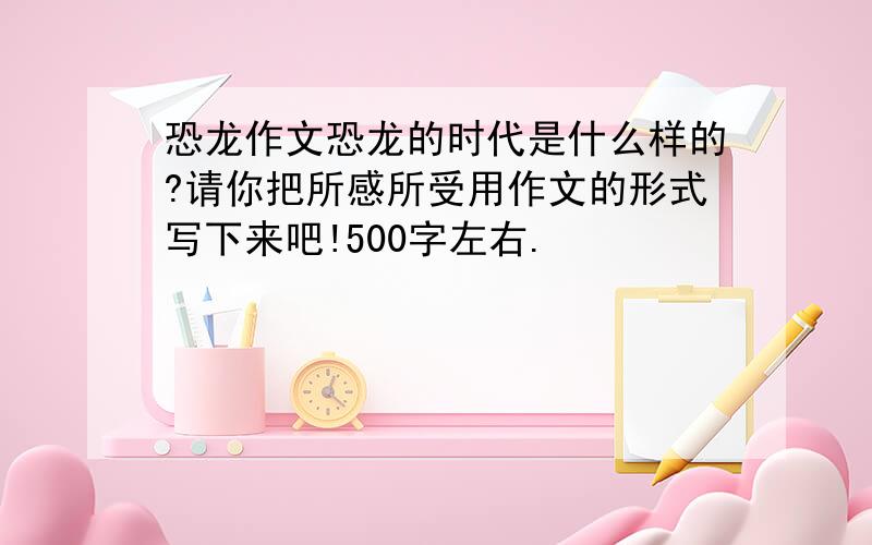 恐龙作文恐龙的时代是什么样的?请你把所感所受用作文的形式写下来吧!500字左右.