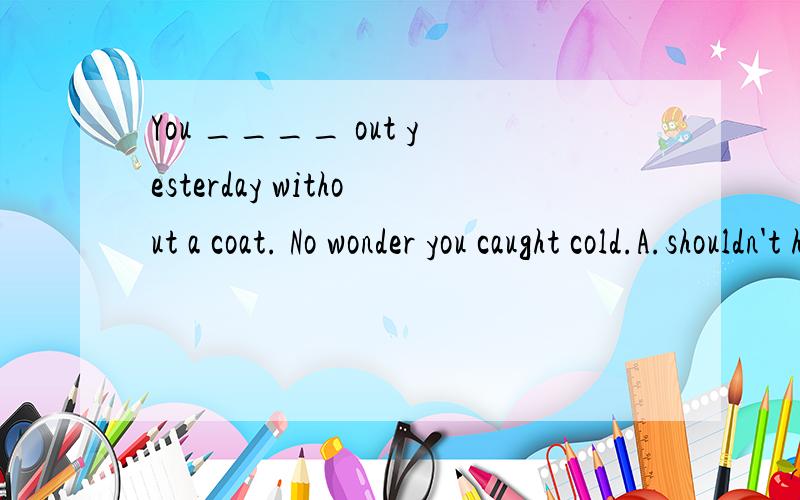 You ____ out yesterday without a coat. No wonder you caught cold.A.shouldn't have gone B.mustn't have goneC.couldn't have gone D.needn't have gone