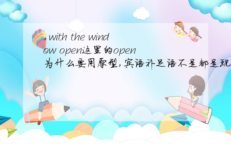 ,with the window open这里的open为什么要用原型,宾语补足语不是都是现在分词,过去分词之类的吗?