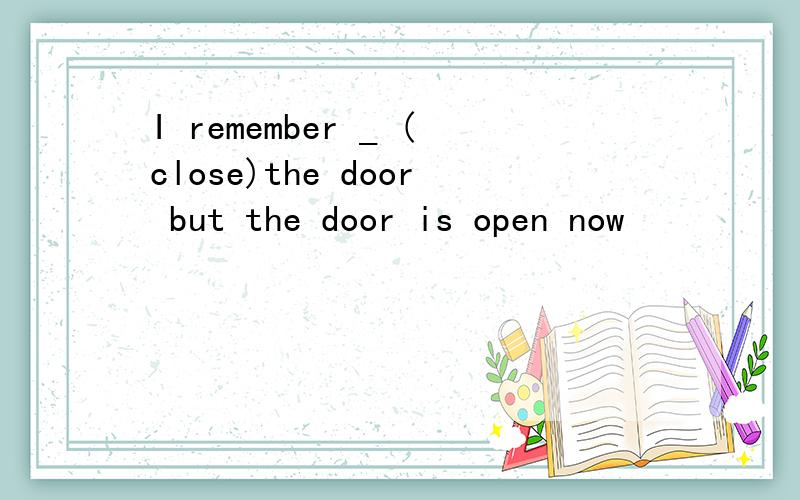 I remember _ (close)the door but the door is open now