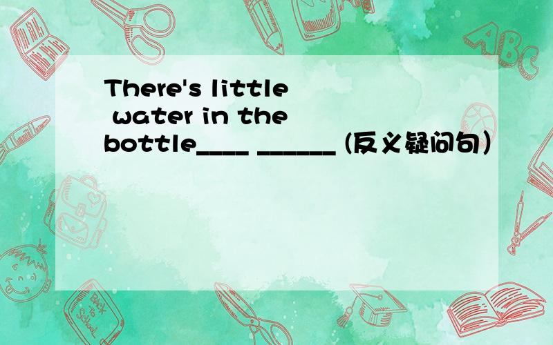 There's little water in the bottle____ ______ (反义疑问句）