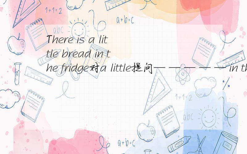 There is a little bread in the fridge对a little提问— — — — — in the fridge