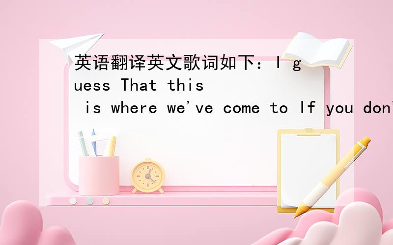 英语翻译英文歌词如下：I guess That this is where we've come to If you don't want to Then you don't have to believe me But I won't be there when you go down Just so you know now You're on your own now believe me I don't want to be the one t