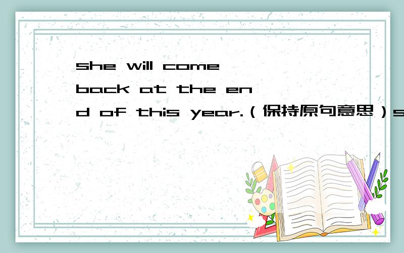 she will come back at the end of this year.（保持原句意思）she will -------come back——————————————the end of this year.