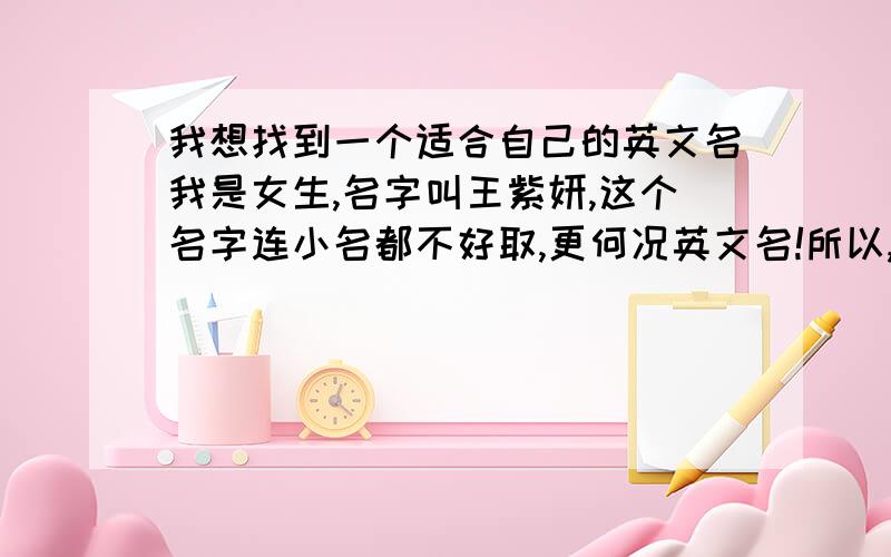 我想找到一个适合自己的英文名我是女生,名字叫王紫妍,这个名字连小名都不好取,更何况英文名!所以,我诚恳D请求各位高明人士哈,（不要英文名大全!