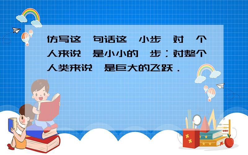 仿写这一句话这一小步,对一个人来说,是小小的一步；对整个人类来说,是巨大的飞跃．