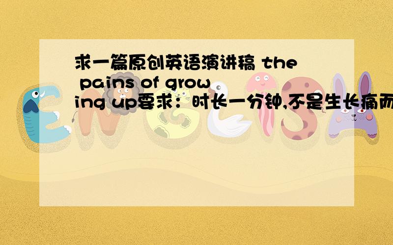 求一篇原创英语演讲稿 the pains of growing up要求：时长一分钟,不是生长痛而是内心的烦恼或痛苦.（最好有两篇,）我会提高悬赏分的