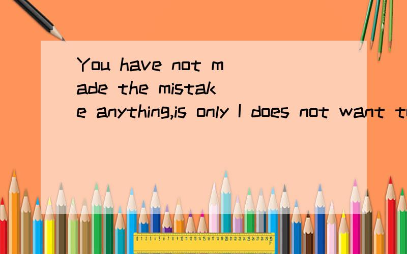 You have not made the mistake anything,is only I does not want to continue again!