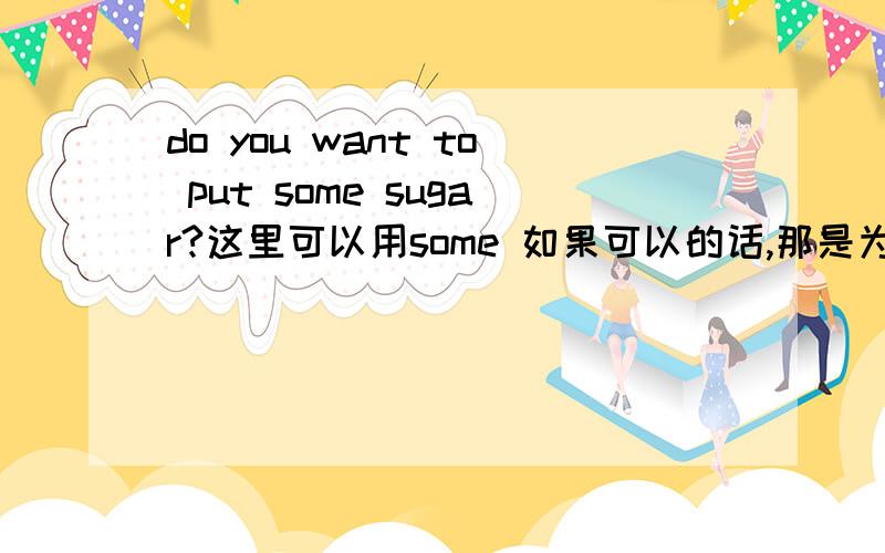 do you want to put some sugar?这里可以用some 如果可以的话,那是为什么呢?哈