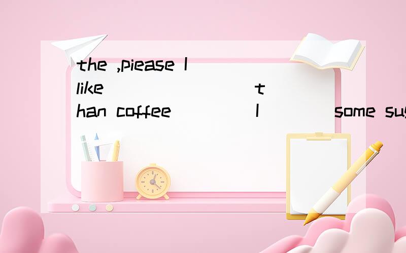 the ,piease I like___ ____ than coffee ____I ___ some sugar and milk in it
