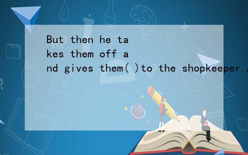 But then he takes them off and gives them( )to the shopkeeper.A.back B.then C.in D.towards