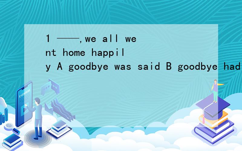 1 ——,we all went home happily A goodbye was said B goodbye had been said C goodbye saidD when goodbye said 并且说一下为什么