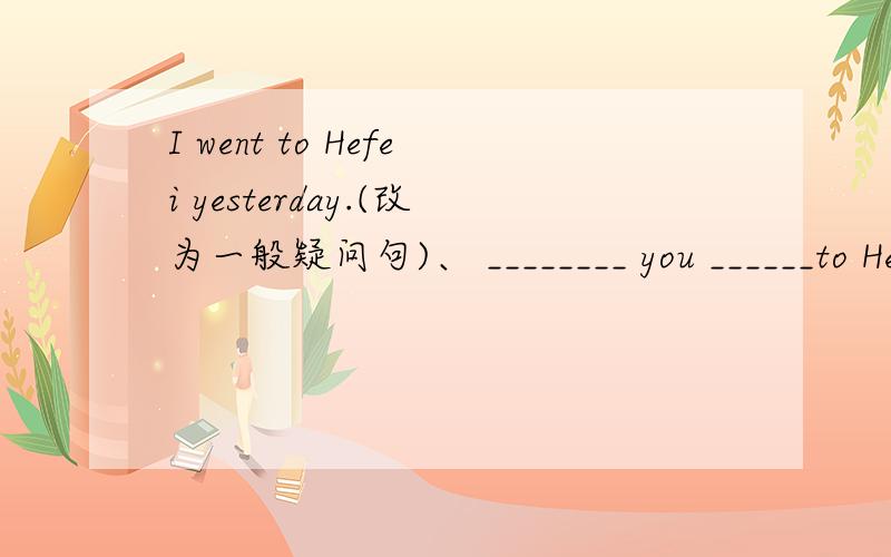 I went to Hefei yesterday.(改为一般疑问句)、 ________ you ______to Hefei yesterday?