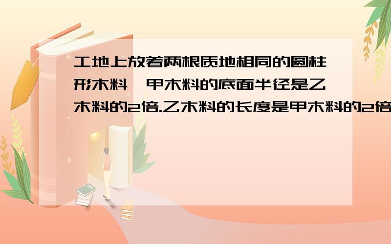 工地上放着两根质地相同的圆柱形木料,甲木料的底面半径是乙木料的2倍.乙木料的长度是甲木料的2倍.队长让技术员称一称两根木料的质量技术员只称得乙木料重60㎏,然后跟队长说：“甲木