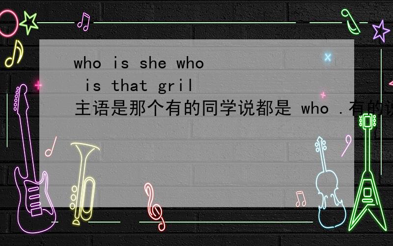 who is she who is that gril 主语是那个有的同学说都是 who .有的说,she ,和that的.不过看到薄冰语法书有一个例句,正好一样.说的也是who 是主格,该在句中做主语..是想我一个同学说的么：英语跟汉语