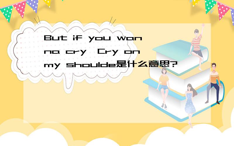 But if you wanna cry,Cry on my shoulde是什么意思?