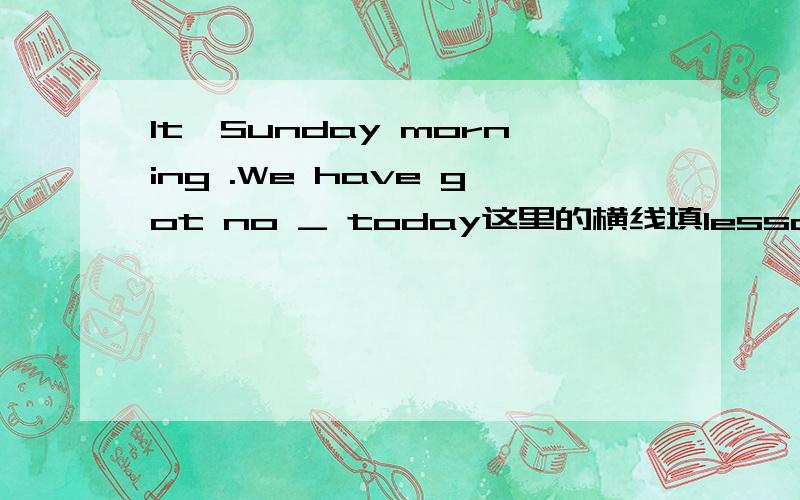 It'Sunday morning .We have got no _ today这里的横线填lessons ; lessson 还有这里的时态是过去式那为什么不是have 变为过去式,而get 却变为过去式