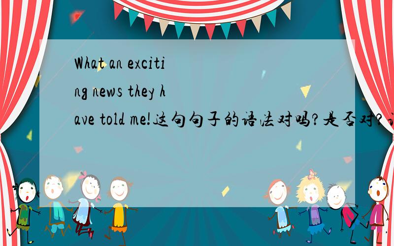 What an exciting news they have told me!这句句子的语法对吗?是否对?说明原因.如果不对,是不是What exciting news they have told me!就考虑前面的what an是否可以用在这里