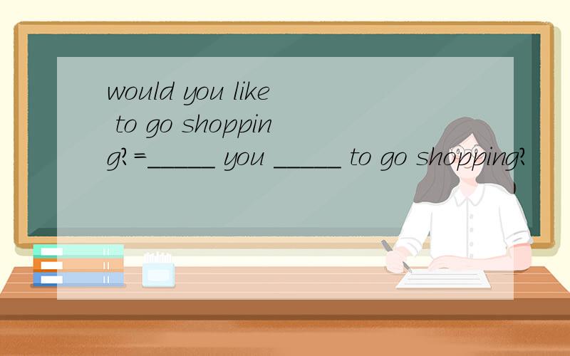 would you like to go shopping?=_____ you _____ to go shopping?