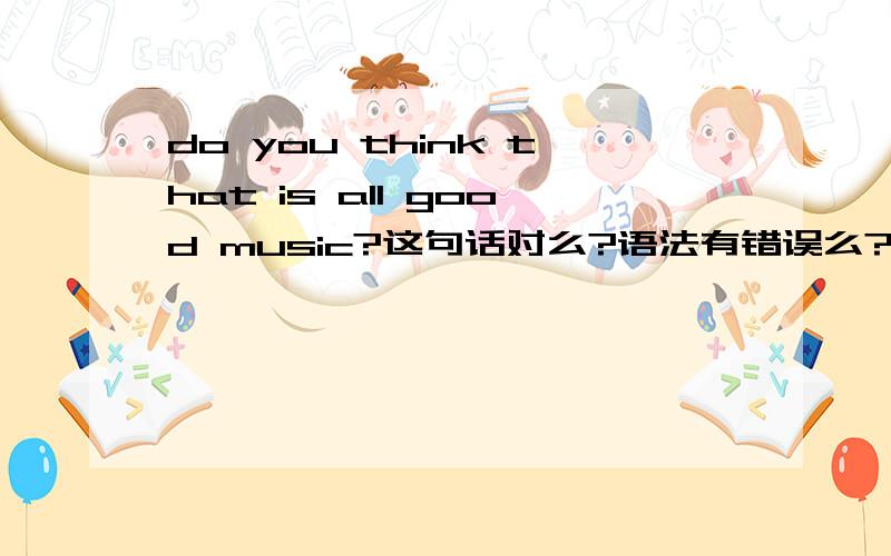 do you think that is all good music?这句话对么?语法有错误么?意思是你觉得这些都是好歌么?语法到底有没有错误啊>??