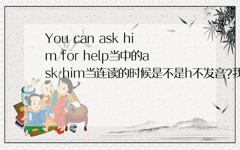 You can ask him for help当中的ask him当连读的时候是不是h不发音?我听了好多次,好像是不发音.是不是这样的?如果不是,该如何连读?